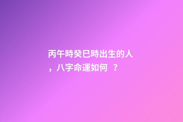丙午時癸巳時出生的人，八字命運如何？